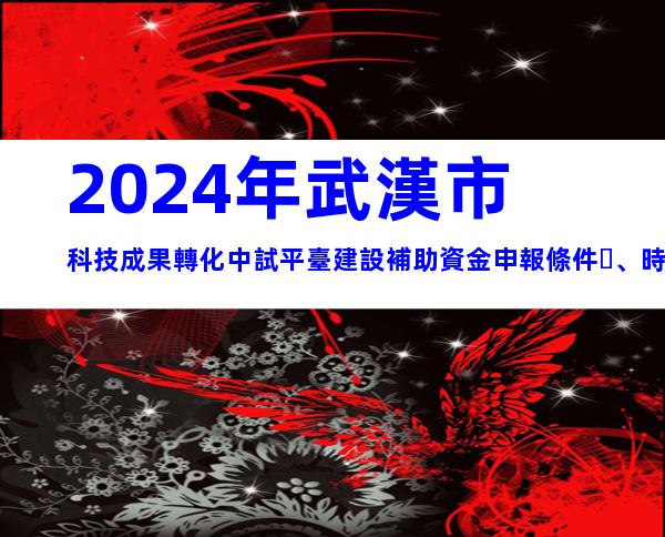 2024年武漢市科技成果轉化中試平臺建設補助資金申報條件、時間及獎補
